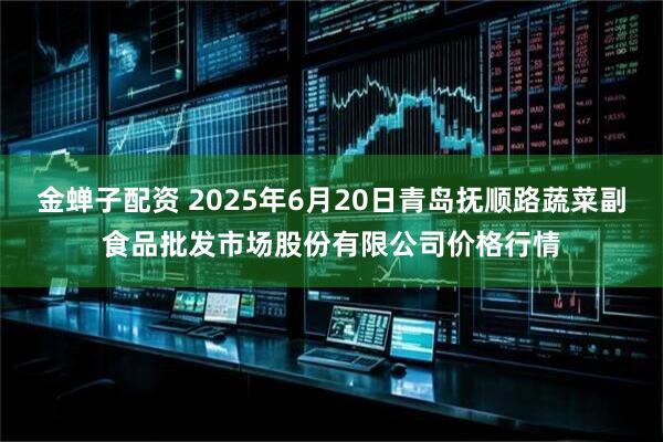 金蝉子配资 2025年6月20日青岛抚顺路蔬菜副食品批发市场股份有限公司价格行情