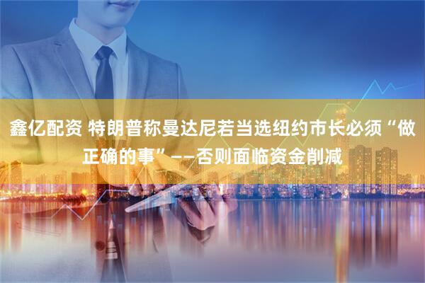 鑫亿配资 特朗普称曼达尼若当选纽约市长必须“做正确的事”——否则面临资金削减
