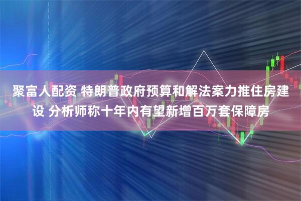 聚富人配资 特朗普政府预算和解法案力推住房建设 分析师称十年内有望新增百万套保障房