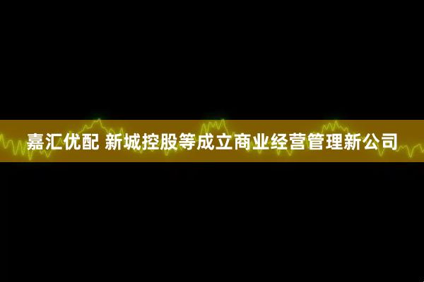 嘉汇优配 新城控股等成立商业经营管理新公司