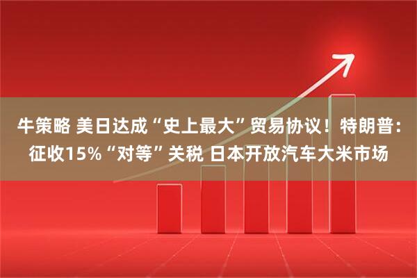 牛策略 美日达成“史上最大”贸易协议！特朗普：征收15%“对等”关税 日本开放汽车大米市场