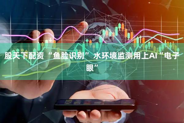 股天下配资 “鱼脸识别” 水环境监测用上AI“电子眼”