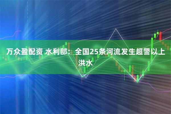 万众盈配资 水利部：全国25条河流发生超警以上洪水