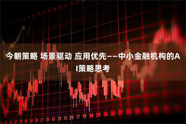 今朝策略 场景驱动 应用优先——中小金融机构的AI策略思考