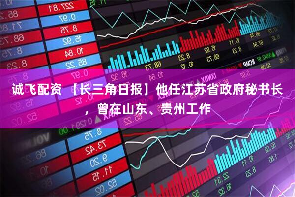 诚飞配资 【长三角日报】他任江苏省政府秘书长，曾在山东、贵州工作