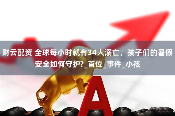 财云配资 全球每小时就有34人溺亡，孩子们的暑假安全如何守护?_首位_事件_小孩