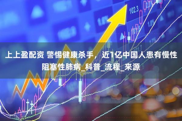 上上盈配资 警惕健康杀手，近1亿中国人患有慢性阻塞性肺病_科普_流程_来源