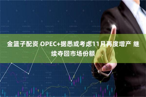 金篮子配资 OPEC+据悉或考虑11月再度增产 继续夺回市场份额