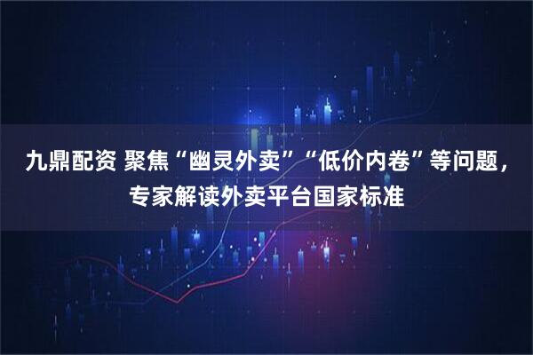 九鼎配资 聚焦“幽灵外卖”“低价内卷”等问题，专家解读外卖平台国家标准