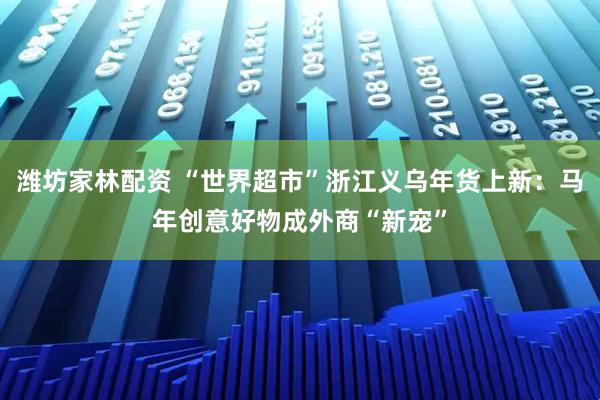 潍坊家林配资 “世界超市”浙江义乌年货上新：马年创意好物成外商“新宠”