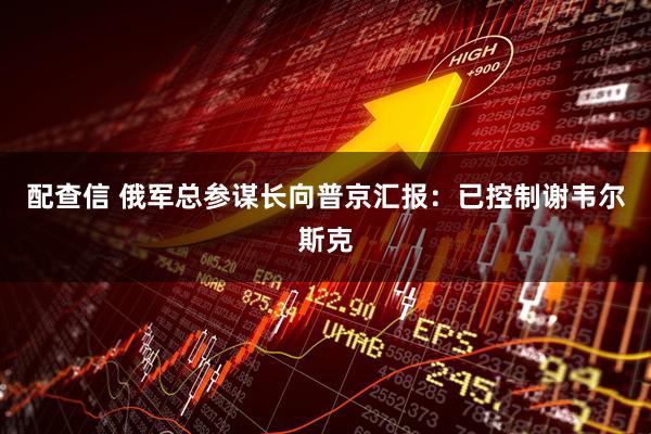 配查信 俄军总参谋长向普京汇报：已控制谢韦尔斯克