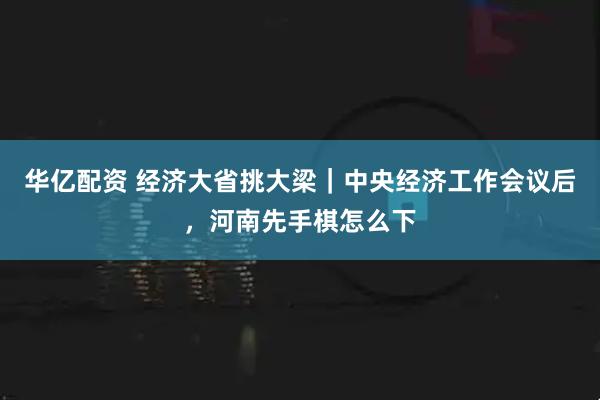 华亿配资 经济大省挑大梁｜中央经济工作会议后，河南先手棋怎么下