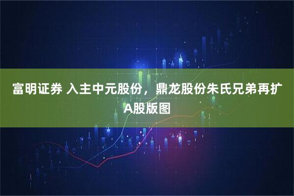 富明证券 入主中元股份，鼎龙股份朱氏兄弟再扩A股版图
