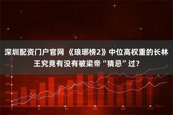 深圳配资门户官网 《琅琊榜2》中位高权重的长林王究竟有没有被梁帝“猜忌”过？