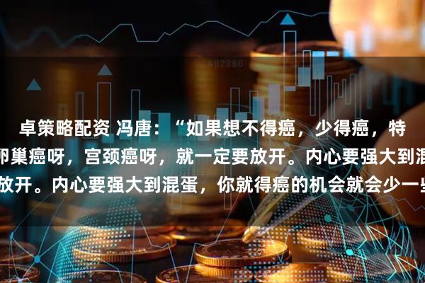 卓策略配资 冯唐：“如果想不得癌，少得癌，特别像女生像乳腺癌呀，卵巢癌呀，宫颈癌呀，就一定要放开。内心要强大到混蛋，你就得癌的机会就会少一些。”