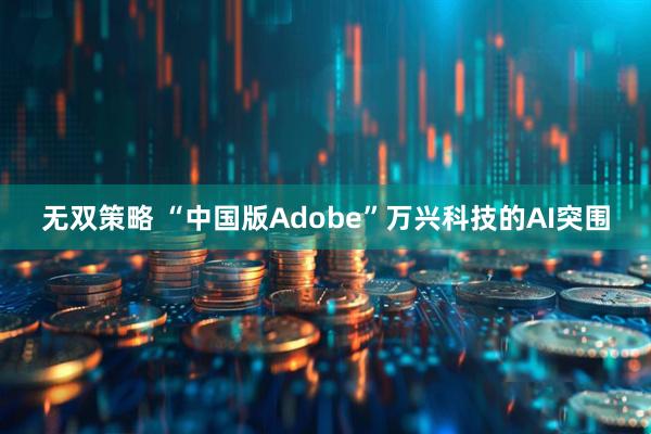 无双策略 “中国版Adobe”万兴科技的AI突围