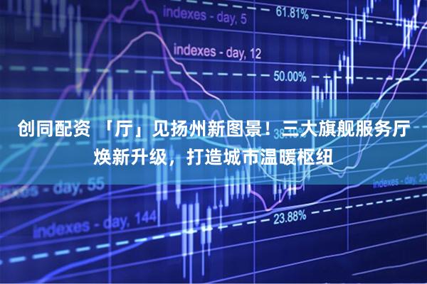 创同配资 「厅」见扬州新图景！三大旗舰服务厅焕新升级，打造城市温暖枢纽