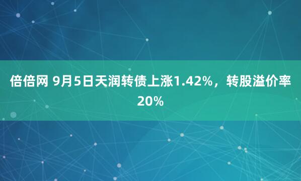 倍倍网 9月5日天润转债上涨1.42%，转股溢价率20%