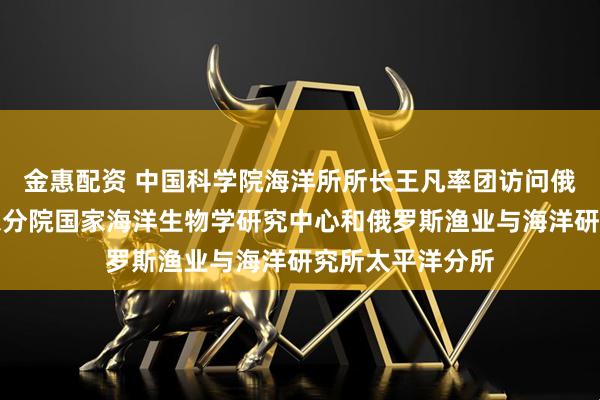 金惠配资 中国科学院海洋所所长王凡率团访问俄罗斯科学院远东分院国家海洋生物学研究中心和俄罗斯渔业与海洋研究所太平洋分所