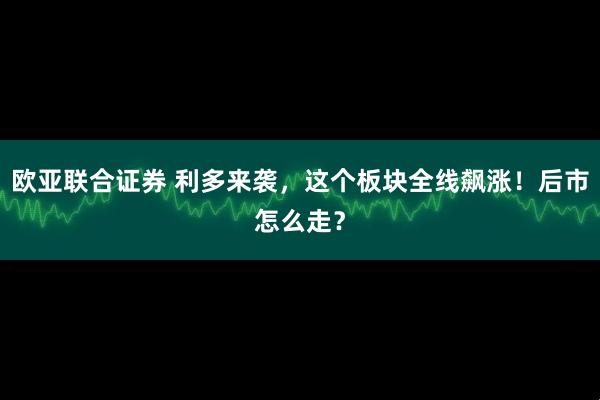 欧亚联合证券 利多来袭，这个板块全线飙涨！后市怎么走？