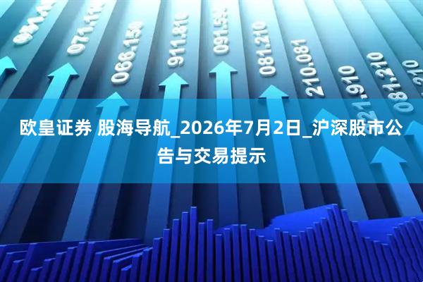 欧皇证券 股海导航_2026年7月2日_沪深股市公告与交易提示